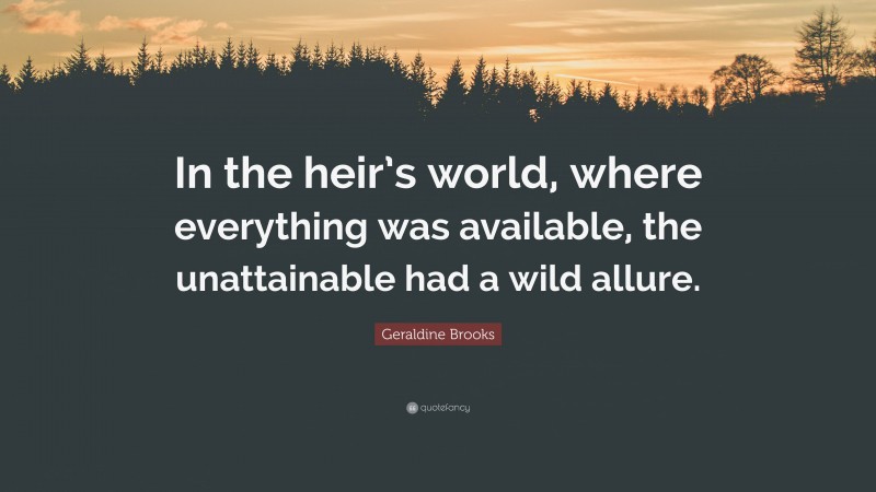 Geraldine Brooks Quote: “In the heir’s world, where everything was available, the unattainable had a wild allure.”