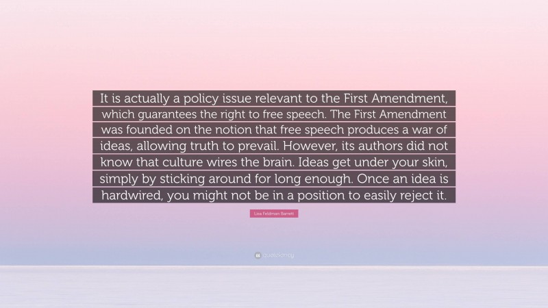 Lisa Feldman Barrett Quote: “It is actually a policy issue relevant to the First Amendment, which guarantees the right to free speech. The First Amendment was founded on the notion that free speech produces a war of ideas, allowing truth to prevail. However, its authors did not know that culture wires the brain. Ideas get under your skin, simply by sticking around for long enough. Once an idea is hardwired, you might not be in a position to easily reject it.”