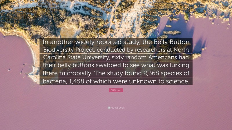 Bill Bryson Quote: “In another widely reported study, the Belly Button Biodiversity Project, conducted by researchers at North Carolina State University, sixty random Americans had their belly buttons swabbed to see what was lurking there microbially. The study found 2,368 species of bacteria, 1,458 of which were unknown to science.”
