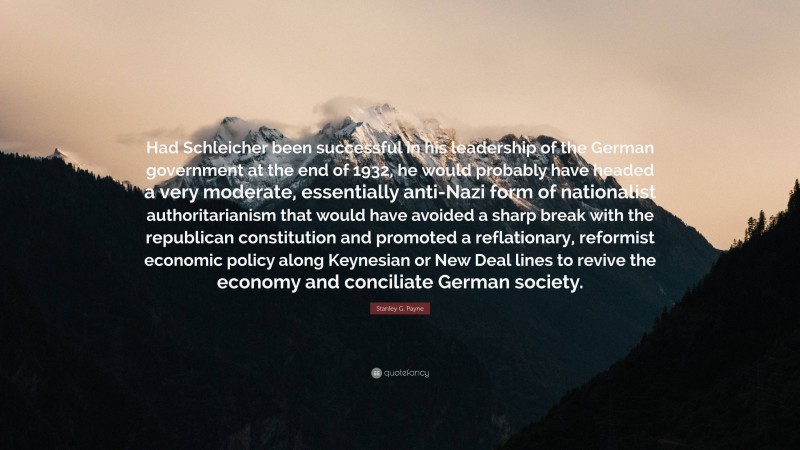 Stanley G. Payne Quote: “Had Schleicher been successful in his leadership of the German government at the end of 1932, he would probably have headed a very moderate, essentially anti-Nazi form of nationalist authoritarianism that would have avoided a sharp break with the republican constitution and promoted a reflationary, reformist economic policy along Keynesian or New Deal lines to revive the economy and conciliate German society.”