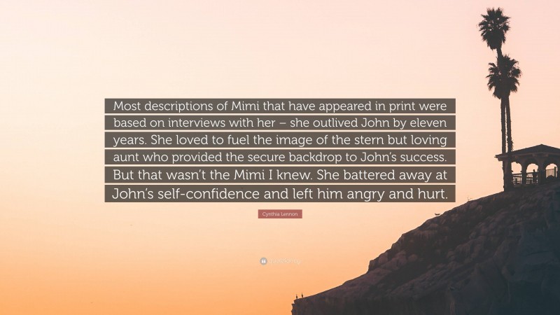 Cynthia Lennon Quote: “Most descriptions of Mimi that have appeared in print were based on interviews with her – she outlived John by eleven years. She loved to fuel the image of the stern but loving aunt who provided the secure backdrop to John’s success. But that wasn’t the Mimi I knew. She battered away at John’s self-confidence and left him angry and hurt.”