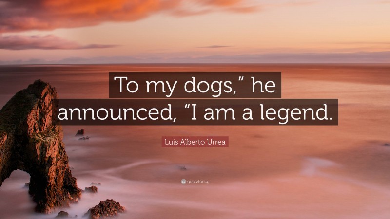 Luis Alberto Urrea Quote: “To my dogs,” he announced, “I am a legend.”