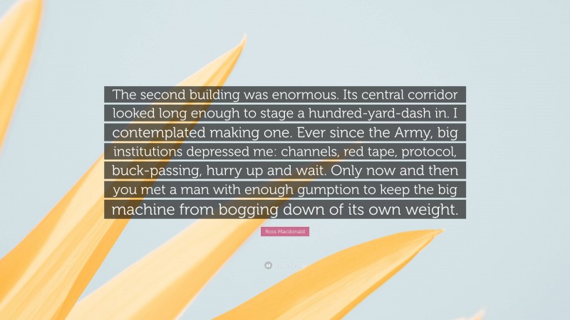 Ross Macdonald Quote: “The second building was enormous. Its central corridor looked long enough to stage a hundred-yard-dash in. I contemplated making one. Ever since the Army, big institutions depressed me: channels, red tape, protocol, buck-passing, hurry up and wait. Only now and then you met a man with enough gumption to keep the big machine from bogging down of its own weight.”