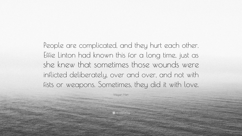 Megan Hart Quote: “People are complicated, and they hurt each other. Effie Linton had known this for a long time, just as she knew that sometimes those wounds were inflicted deliberately, over and over, and not with fists or weapons. Sometimes, they did it with love.”