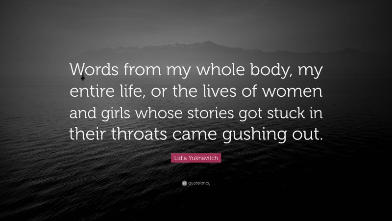 Lidia Yuknavitch Quote: “Words from my whole body, my entire life, or the lives of women and girls whose stories got stuck in their throats came gushing out.”