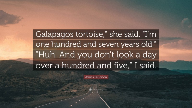 James Patterson Quote: “Galapagos tortoise,” she said. “I’m one hundred and seven years old.” “Huh. And you don’t look a day over a hundred and five,” I said.”