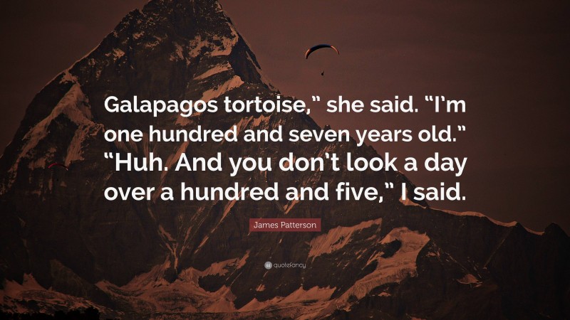 James Patterson Quote: “Galapagos tortoise,” she said. “I’m one hundred and seven years old.” “Huh. And you don’t look a day over a hundred and five,” I said.”