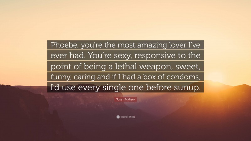 Susan Mallery Quote: “Phoebe, you’re the most amazing lover I’ve ever had. You’re sexy, responsive to the point of being a lethal weapon, sweet, funny, caring and if I had a box of condoms, I’d use every single one before sunup.”