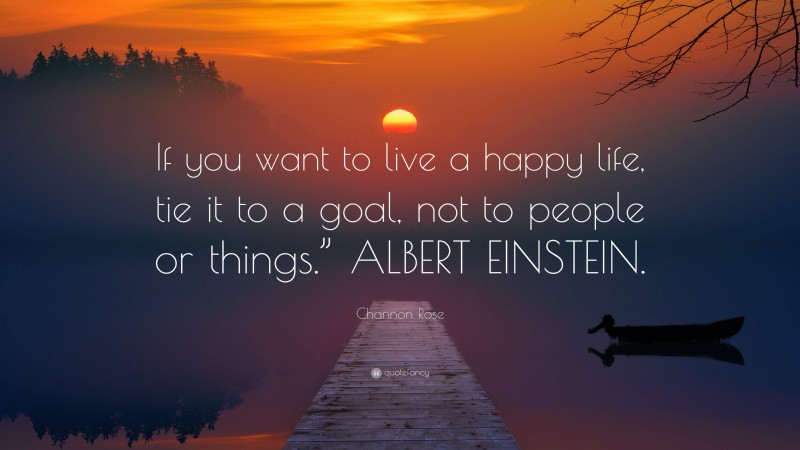 Channon Rose Quote: “If you want to live a happy life, tie it to a goal, not to people or things.” ALBERT EINSTEIN.”
