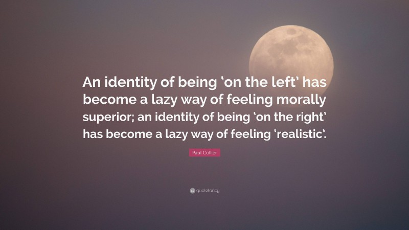 Paul Collier Quote: “An identity of being ‘on the left’ has become a lazy way of feeling morally superior; an identity of being ‘on the right’ has become a lazy way of feeling ‘realistic’.”