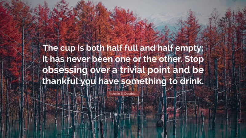 Richelle E. Goodrich Quote: “The cup is both half full and half empty; it has never been one or the other. Stop obsessing over a trivial point and be thankful you have something to drink.”