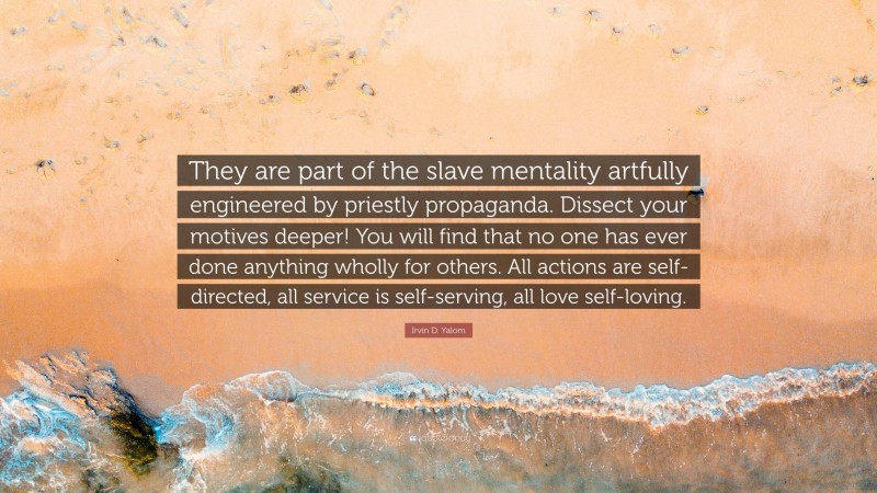 Irvin D. Yalom Quote: “They are part of the slave mentality artfully engineered by priestly propaganda. Dissect your motives deeper! You will find that no one has ever done anything wholly for others. All actions are self-directed, all service is self-serving, all love self-loving.”
