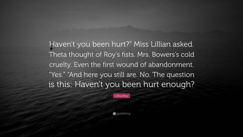 Libba Bray Quote: “Haven’t you been hurt?” Miss Lillian asked. Theta thought of Roy’s fists. Mrs. Bowers’s cold cruelty. Even the first wound of abandonment. “Yes.” “And here you still are. No. The question is this: Haven’t you been hurt enough?”