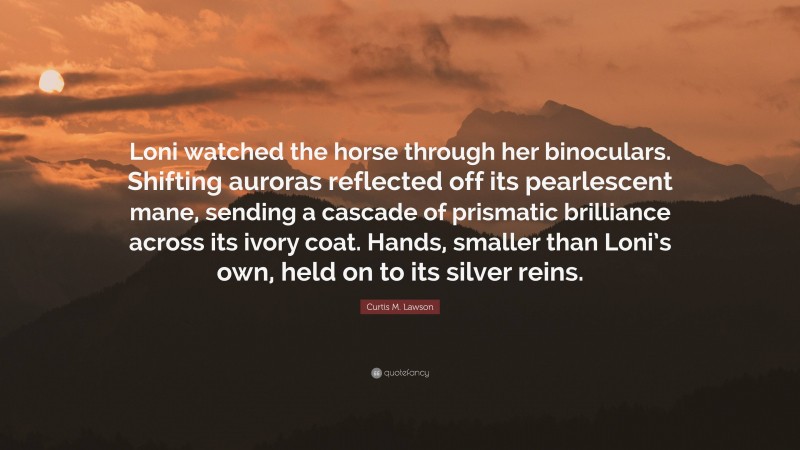 Curtis M. Lawson Quote: “Loni watched the horse through her binoculars. Shifting auroras reflected off its pearlescent mane, sending a cascade of prismatic brilliance across its ivory coat. Hands, smaller than Loni’s own, held on to its silver reins.”