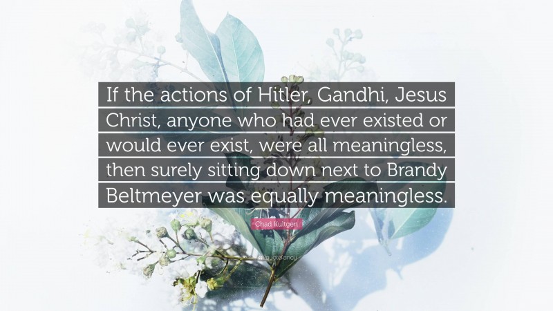 Chad Kultgen Quote: “If the actions of Hitler, Gandhi, Jesus Christ, anyone who had ever existed or would ever exist, were all meaningless, then surely sitting down next to Brandy Beltmeyer was equally meaningless.”