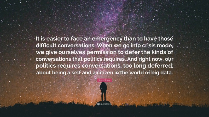 Sherry Turkle Quote: “It is easier to face an emergency than to have those difficult conversations. When we go into crisis mode, we give ourselves permission to defer the kinds of conversations that politics requires. And right now, our politics requires conversations, too long deferred, about being a self and a citizen in the world of big data.”