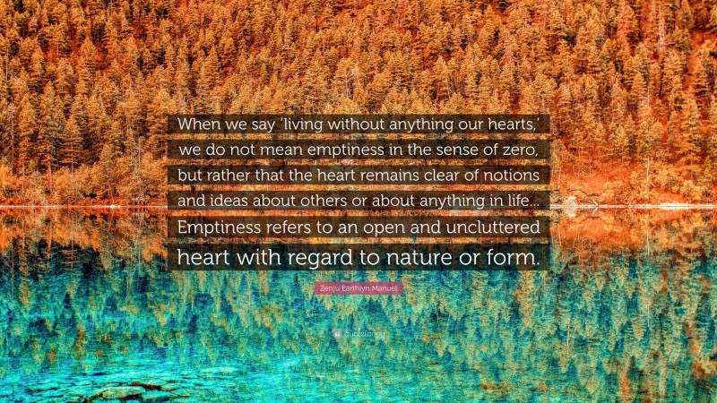 Zenju Earthlyn Manuel Quote: “When we say ‘living without anything our hearts,’ we do not mean emptiness in the sense of zero, but rather that the heart remains clear of notions and ideas about others or about anything in life... Emptiness refers to an open and uncluttered heart with regard to nature or form.”
