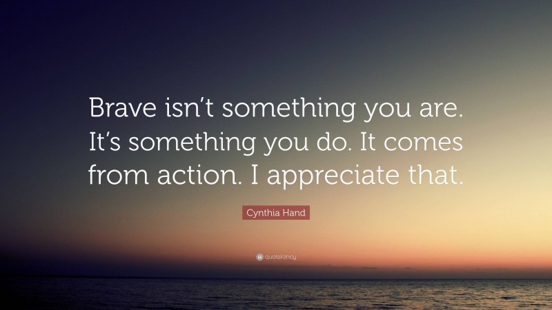 Cynthia Hand Quote: “Brave isn’t something you are. It’s something you do. It comes from action. I appreciate that.”