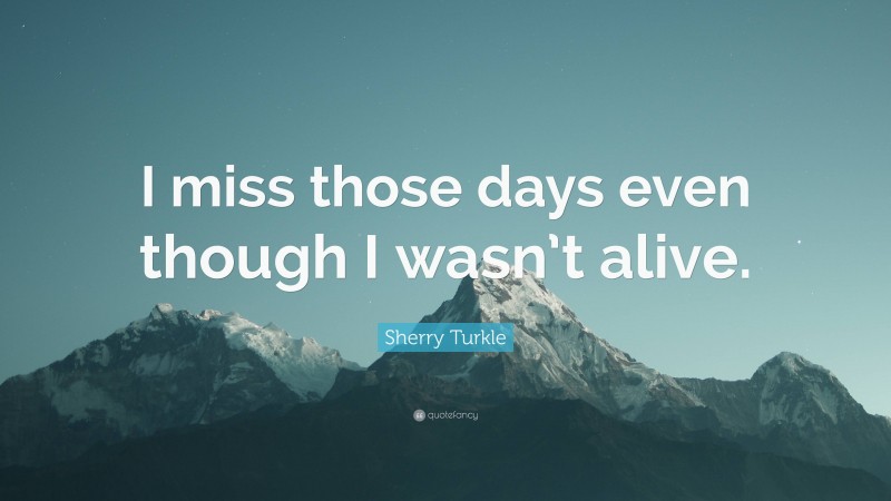 Sherry Turkle Quote: “I miss those days even though I wasn’t alive.”