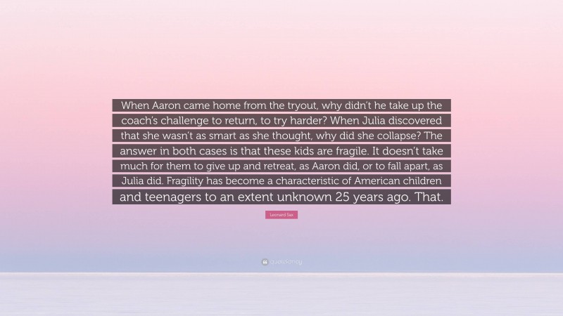 Leonard Sax Quote: “When Aaron came home from the tryout, why didn’t he take up the coach’s challenge to return, to try harder? When Julia discovered that she wasn’t as smart as she thought, why did she collapse? The answer in both cases is that these kids are fragile. It doesn’t take much for them to give up and retreat, as Aaron did, or to fall apart, as Julia did. Fragility has become a characteristic of American children and teenagers to an extent unknown 25 years ago. That.”