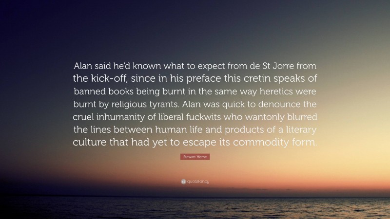 Stewart Home Quote: “Alan said he’d known what to expect from de St Jorre from the kick-off, since in his preface this cretin speaks of banned books being burnt in the same way heretics were burnt by religious tyrants. Alan was quick to denounce the cruel inhumanity of liberal fuckwits who wantonly blurred the lines between human life and products of a literary culture that had yet to escape its commodity form.”