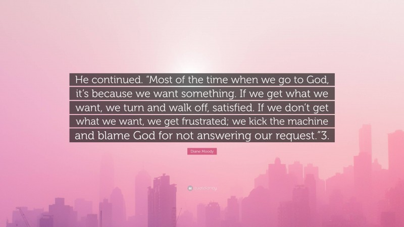 Diane Moody Quote: “He continued. “Most of the time when we go to God, it’s because we want something. If we get what we want, we turn and walk off, satisfied. If we don’t get what we want, we get frustrated; we kick the machine and blame God for not answering our request.”3.”