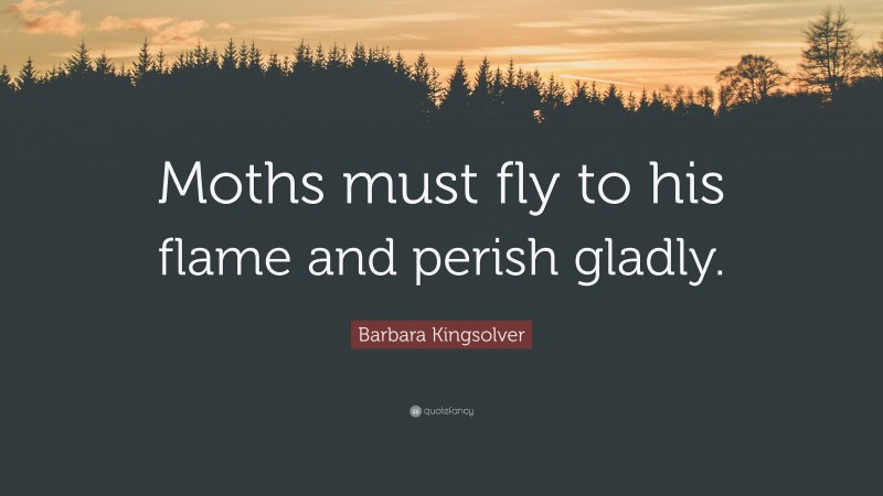 Barbara Kingsolver Quote: “Moths must fly to his flame and perish gladly.”
