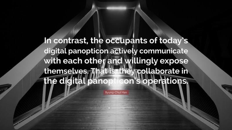 Byung-Chul Han Quote: “In contrast, the occupants of today’s digital panopticon actively communicate with each other and willingly expose themselves. That is, they collaborate in the digital panopticon’s operations.”