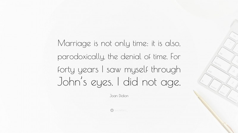 Joan Didion Quote: “Marriage is not only time: it is also, parodoxically, the denial of time. For forty years I saw myself through John’s eyes. I did not age.”