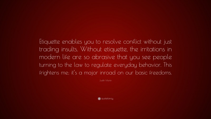 Judith Martin Quote: “Etiquette enables you to resolve conflict without just trading insults. Without etiquette, the irritations in modern life are so abrasive that you see people turning to the law to regulate everyday behavior. This frightens me; it’s a major inroad on our basic freedoms.”