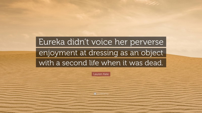 Lauren Kate Quote: “Eureka didn’t voice her perverse enjoyment at dressing as an object with a second life when it was dead.”