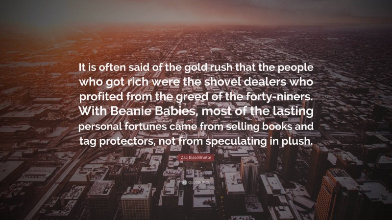 Zac Bissonnette Quote: “It is often said of the gold rush that the people who got rich were the shovel dealers who profited from the greed of the forty-niners. With Beanie Babies, most of the lasting personal fortunes came from selling books and tag protectors, not from speculating in plush.”