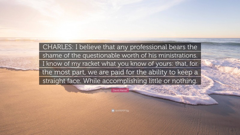David Mamet Quote: “CHARLES: I believe that any professional bears the shame of the questionable worth of his ministrations. I know of my racket what you know of yours: that, for the most part, we are paid for the ability to keep a straight face. While accomplishing little or nothing.”