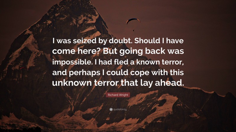 Richard Wright Quote: “I was seized by doubt. Should I have come here? But going back was impossible. I had fled a known terror, and perhaps I could cope with this unknown terror that lay ahead.”