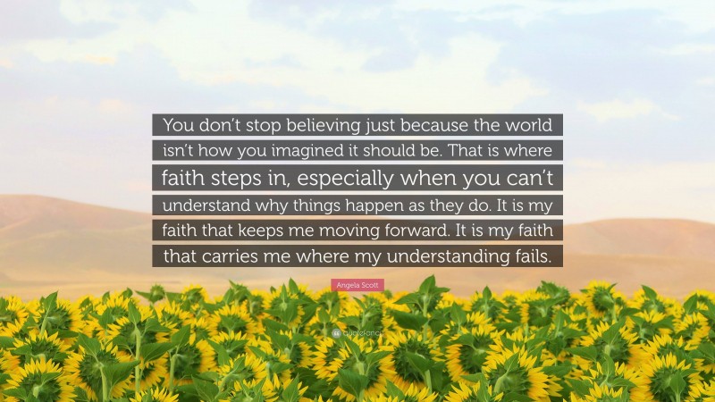 Angela Scott Quote: “You don’t stop believing just because the world isn’t how you imagined it should be. That is where faith steps in, especially when you can’t understand why things happen as they do. It is my faith that keeps me moving forward. It is my faith that carries me where my understanding fails.”