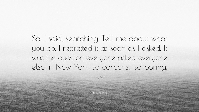 Ling Ma Quote: “So, I said, searching. Tell me about what you do. I regretted it as soon as I asked. It was the question everyone asked everyone else in New York, so careerist, so boring.”