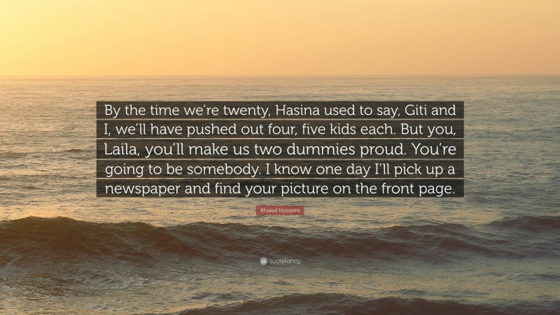 Khaled Hosseini Quote: “By the time we’re twenty, Hasina used to say, Giti and I, we’ll have pushed out four, five kids each. But you, Laila, you’ll make us two dummies proud. You’re going to be somebody. I know one day I’ll pick up a newspaper and find your picture on the front page.”