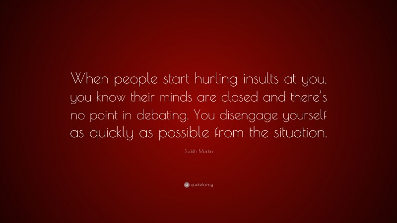 Judith Martin Quote: “When people start hurling insults at you, you know their minds are closed and there’s no point in debating. You disengage yourself as quickly as possible from the situation.”