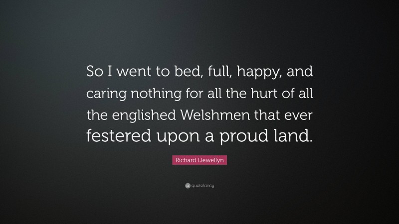 Richard Llewellyn Quote: “So I went to bed, full, happy, and caring nothing for all the hurt of all the englished Welshmen that ever festered upon a proud land.”
