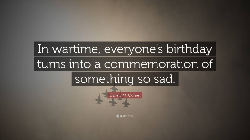 Danny M. Cohen Quote: “In wartime, everyone’s birthday turns into a commemoration of something so sad.”