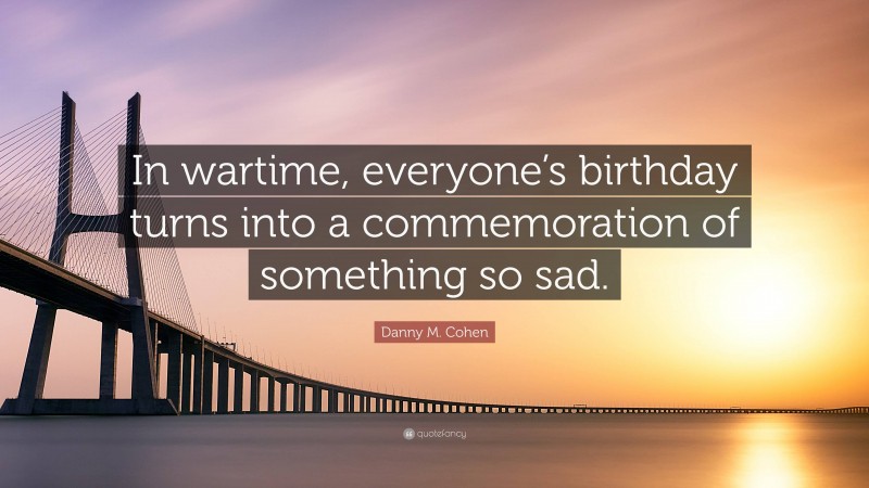 Danny M. Cohen Quote: “In wartime, everyone’s birthday turns into a commemoration of something so sad.”