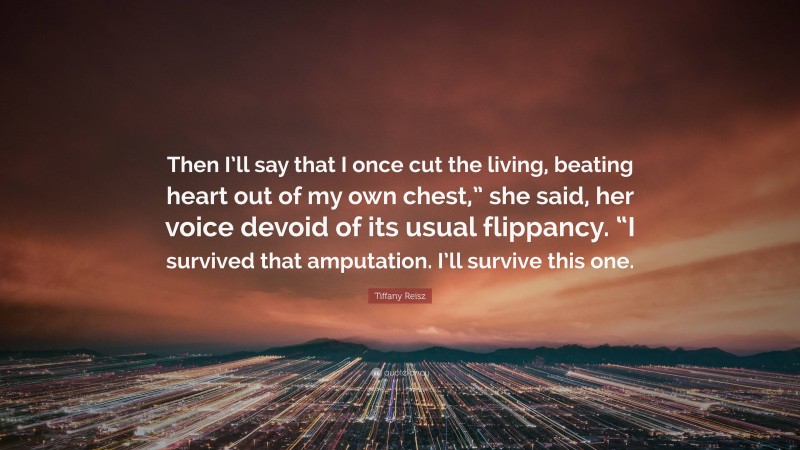 Tiffany Reisz Quote: “Then I’ll say that I once cut the living, beating heart out of my own chest,” she said, her voice devoid of its usual flippancy. “I survived that amputation. I’ll survive this one.”