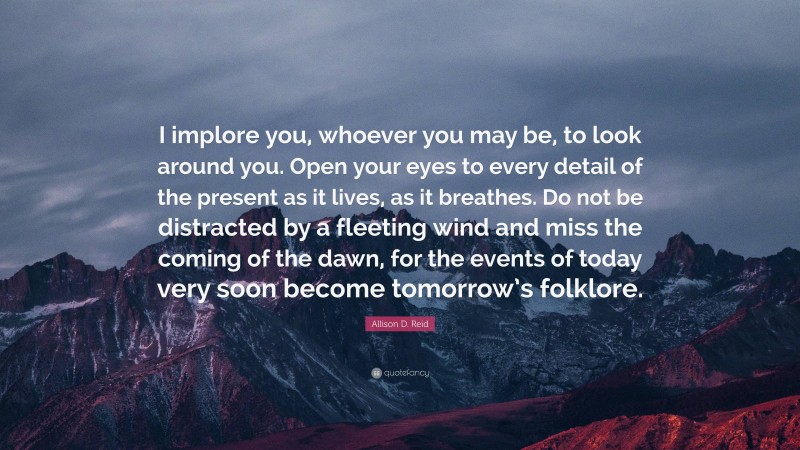 Allison D. Reid Quote: “I implore you, whoever you may be, to look around you. Open your eyes to every detail of the present as it lives, as it breathes. Do not be distracted by a fleeting wind and miss the coming of the dawn, for the events of today very soon become tomorrow’s folklore.”