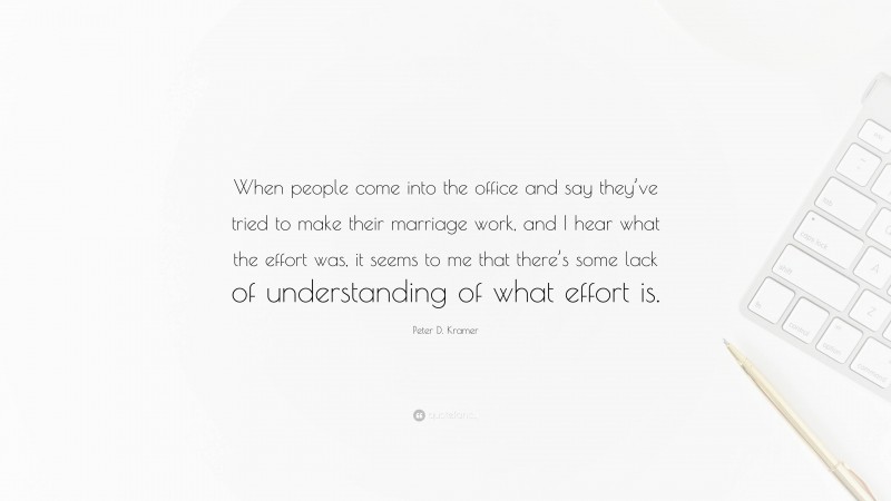 Peter D. Kramer Quote: “When people come into the office and say they’ve tried to make their marriage work, and I hear what the effort was, it seems to me that there’s some lack of understanding of what effort is.”