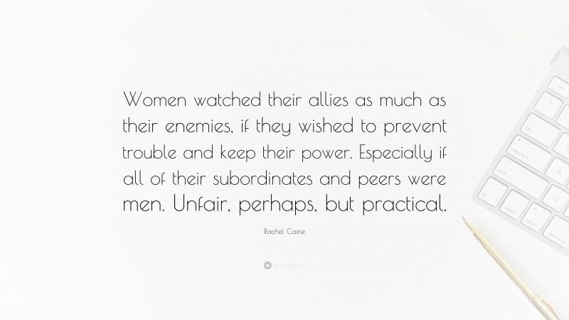 Rachel Caine Quote: “Women watched their allies as much as their enemies, if they wished to prevent trouble and keep their power. Especially if all of their subordinates and peers were men. Unfair, perhaps, but practical.”