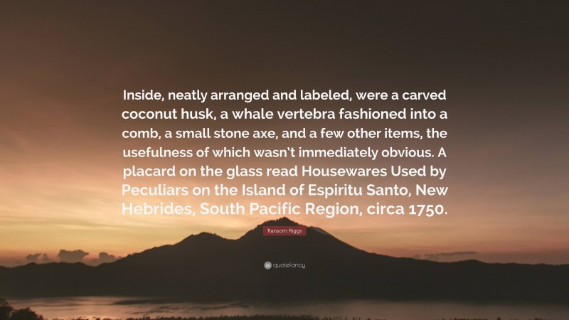 Ransom Riggs Quote: “Inside, neatly arranged and labeled, were a carved coconut husk, a whale vertebra fashioned into a comb, a small stone axe, and a few other items, the usefulness of which wasn’t immediately obvious. A placard on the glass read Housewares Used by Peculiars on the Island of Espiritu Santo, New Hebrides, South Pacific Region, circa 1750.”