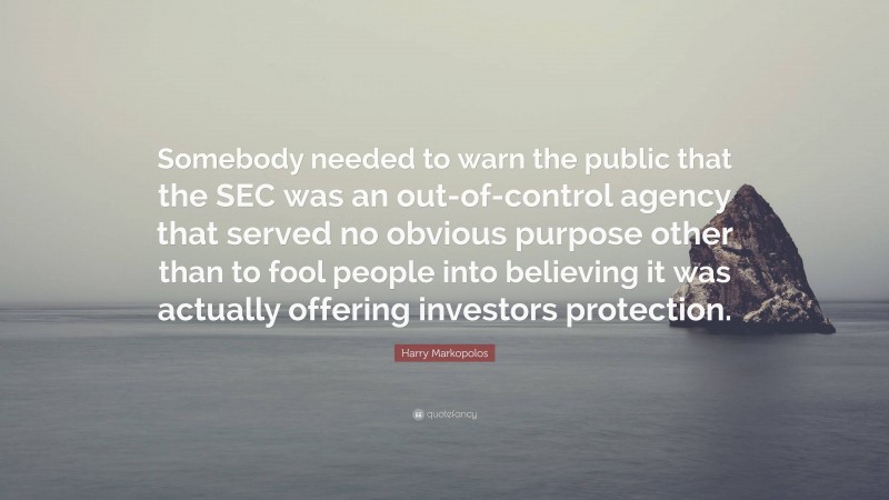 Harry Markopolos Quote: “Somebody needed to warn the public that the SEC was an out-of-control agency that served no obvious purpose other than to fool people into believing it was actually offering investors protection.”