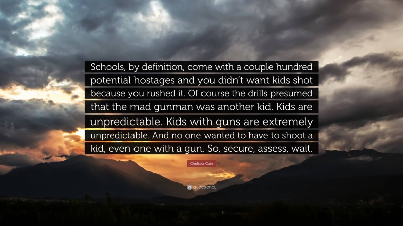 Chelsea Cain Quote: “Schools, by definition, come with a couple hundred potential hostages and you didn’t want kids shot because you rushed it. Of course the drills presumed that the mad gunman was another kid. Kids are unpredictable. Kids with guns are extremely unpredictable. And no one wanted to have to shoot a kid, even one with a gun. So, secure, assess, wait.”