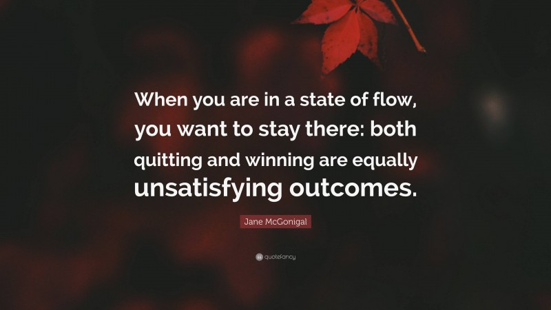 Jane McGonigal Quote: “When you are in a state of flow, you want to stay there: both quitting and winning are equally unsatisfying outcomes.”
