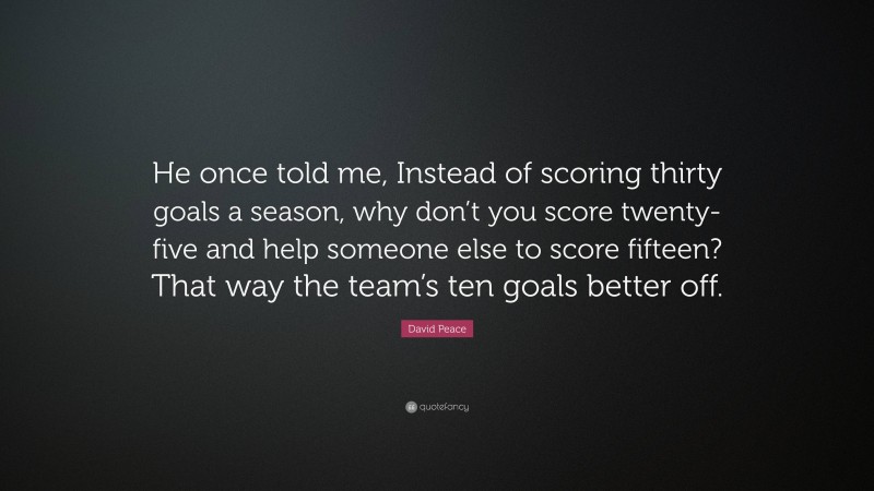 David Peace Quote: “He once told me, Instead of scoring thirty goals a season, why don’t you score twenty-five and help someone else to score fifteen? That way the team’s ten goals better off.”
